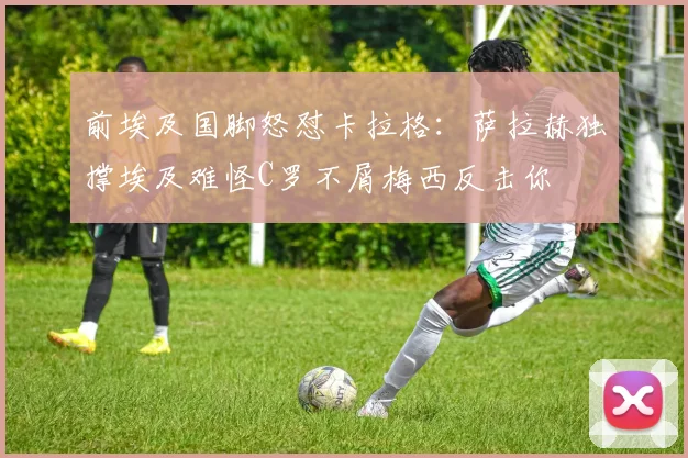 前埃及国脚怒怼卡拉格：萨拉赫独撑埃及难怪C罗不屑梅西反击你
