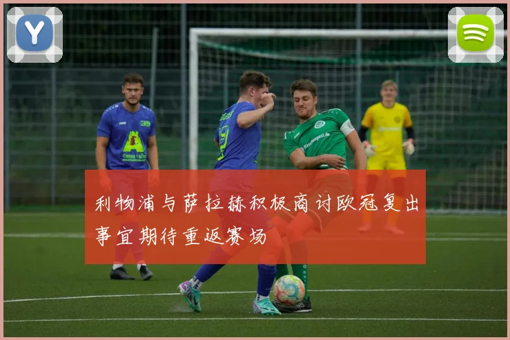 利物浦与萨拉赫积极商讨欧冠复出事宜期待重返赛场