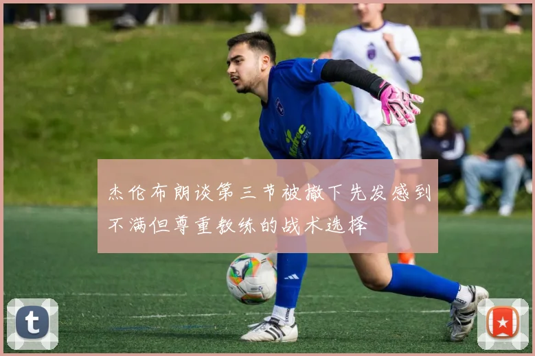 杰伦布朗谈第三节被撤下先发感到不满但尊重教练的战术选择