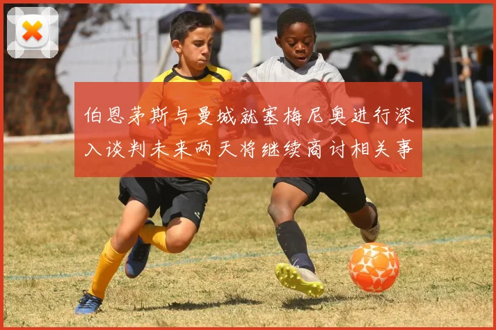 伯恩茅斯与曼城就塞梅尼奥进行深入谈判未来两天将继续商讨相关事宜