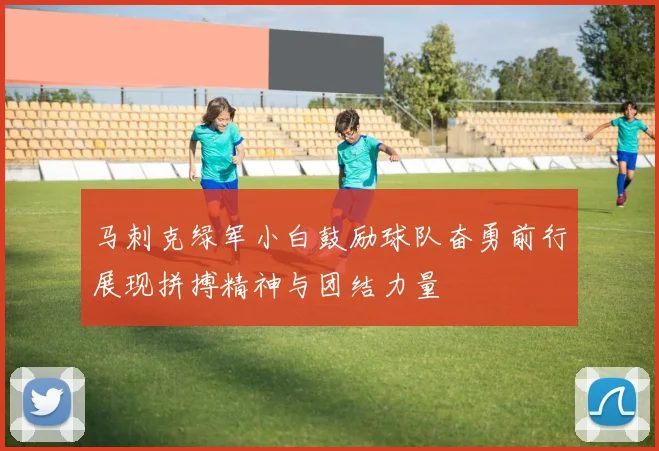 马刺克绿军小白鼓励球队奋勇前行展现拼搏精神与团结力量