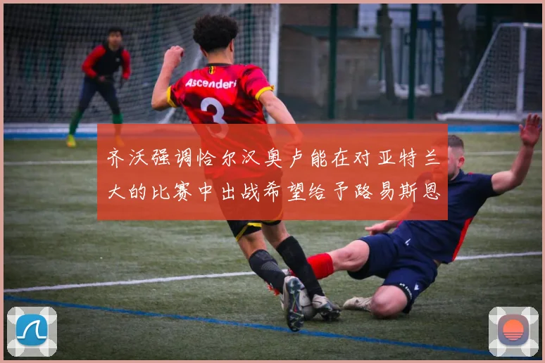 齐沃强调恰尔汉奥卢能在对亚特兰大的比赛中出战希望给予路易斯恩里克更多时间和信任