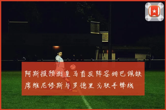 阿斯报预测皇马首发阵容姆巴佩缺席维尼修斯与罗德里戈联手锋线