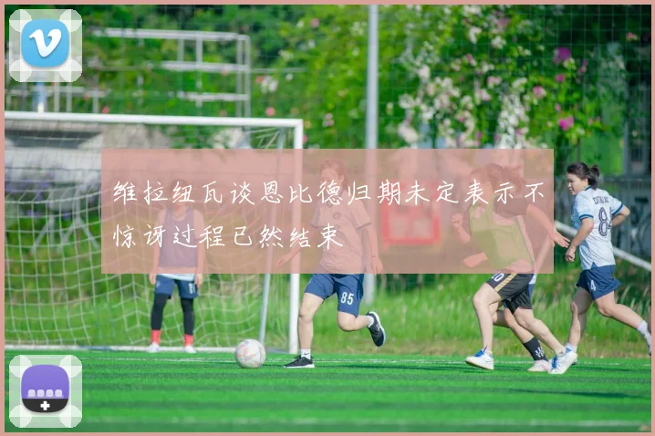 维拉纽瓦谈恩比德归期未定表示不惊讶过程已然结束