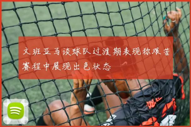 文班亚马谈球队过渡期表现称艰苦赛程中展现出色状态