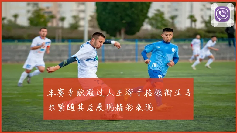 本赛季欧冠过人王海于格领衔亚马尔紧随其后展现精彩表现