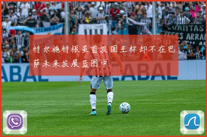 特尔施特根虽首发国王杯却不在巴萨未来发展蓝图中