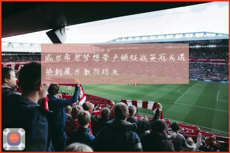 威尔希尔梦想带卢顿征战英冠或遇热刺展开激烈对决