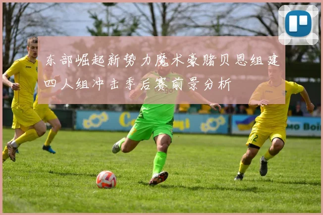 东部崛起新势力魔术豪赌贝恩组建四人组冲击季后赛前景分析