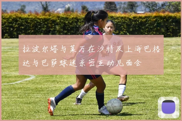 拉波尔塔与莱万在沙特及上海巴格达与巴萨球迷亲密互动见面会