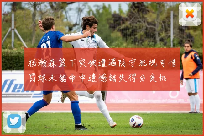 杨瀚森篮下突破遭遇防守犯规可惜罚球未能命中遗憾错失得分良机