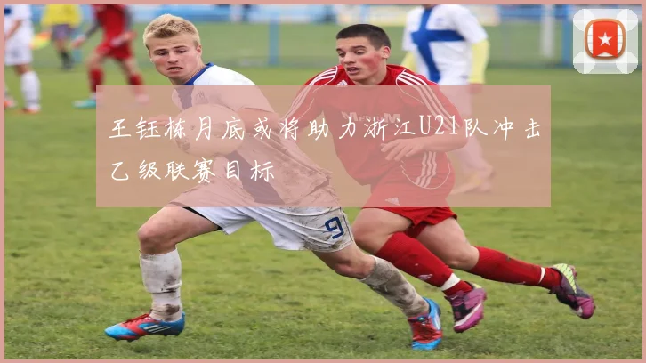 王钰栋月底或将助力浙江U21队冲击乙级联赛目标