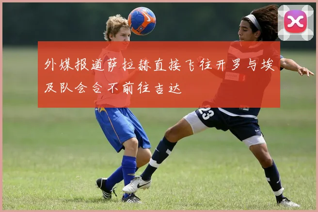 外媒报道萨拉赫直接飞往开罗与埃及队会合不前往吉达