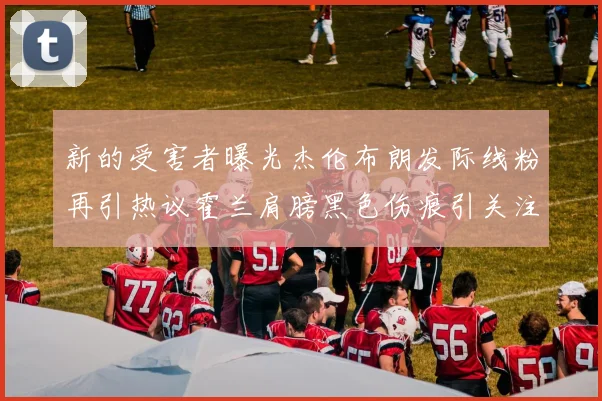 新的受害者曝光杰伦布朗发际线粉再引热议霍兰肩膀黑色伤痕引关注