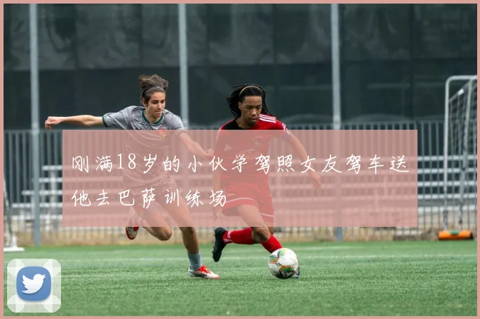 刚满18岁的小伙学驾照女友驾车送他去巴萨训练场
