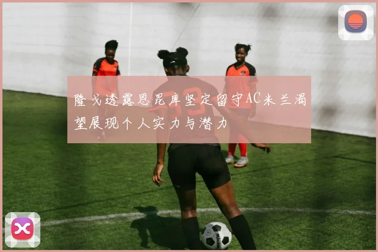 隆戈透露恩昆库坚定留守AC米兰渴望展现个人实力与潜力