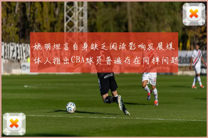 姚明坦言自身缺乏阅读影响发展媒体人指出CBA球员普遍存在同样问题