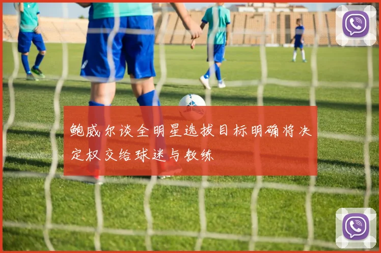 鲍威尔谈全明星选拔目标明确将决定权交给球迷与教练