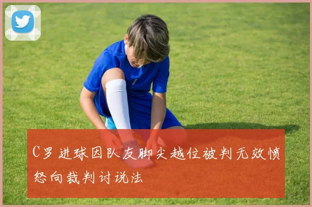 C罗进球因队友脚尖越位被判无效愤怒向裁判讨说法