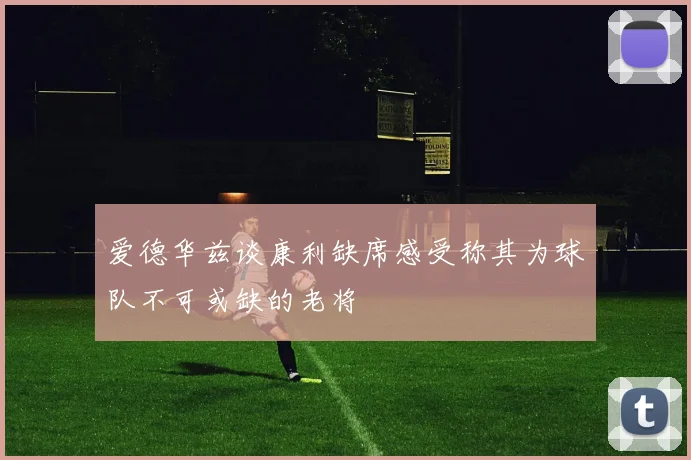 爱德华兹谈康利缺席感受称其为球队不可或缺的老将