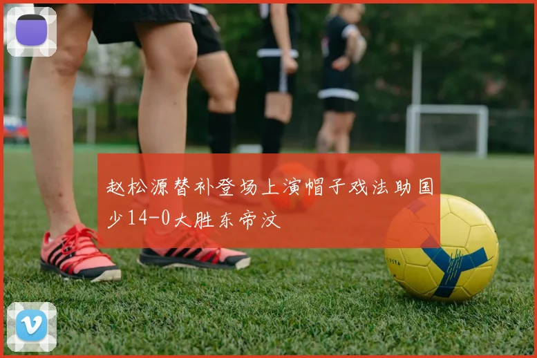 赵松源替补登场上演帽子戏法助国少14-0大胜东帝汶