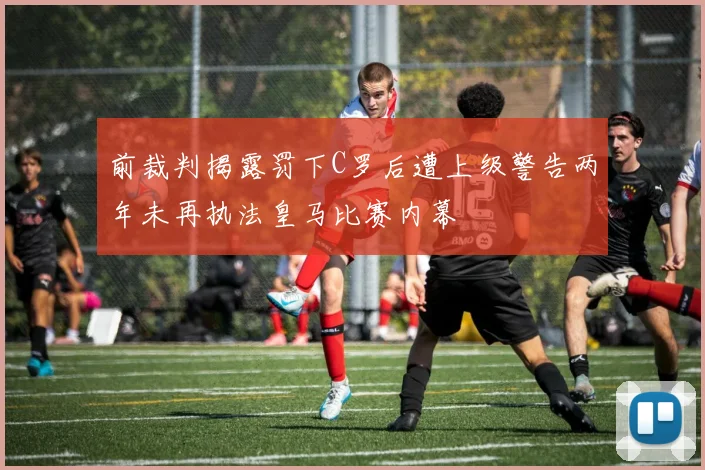 前裁判揭露罚下C罗后遭上级警告两年未再执法皇马比赛内幕