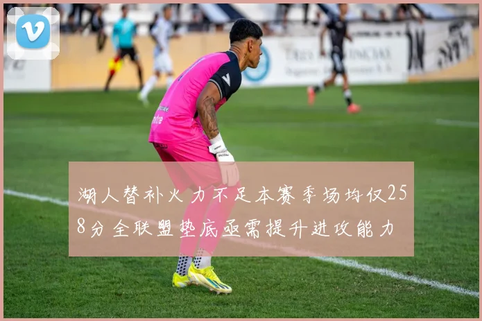 湖人替补火力不足本赛季场均仅258分全联盟垫底亟需提升进攻能力