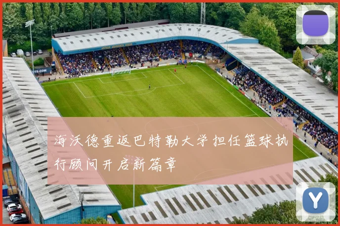 海沃德重返巴特勒大学担任篮球执行顾问开启新篇章