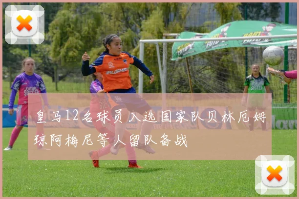 皇马12名球员入选国家队贝林厄姆琼阿梅尼等人留队备战