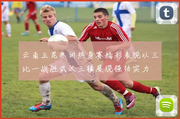 云南玉昆冬训热身赛精彩表现以三比一战胜武汉三镇展现强劲实力