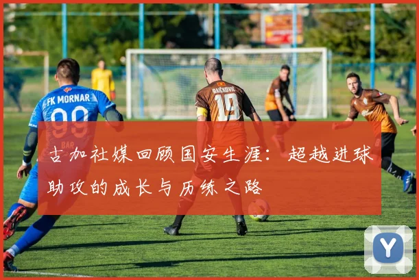 古加社媒回顾国安生涯：超越进球助攻的成长与历练之路