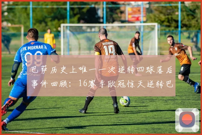 巴萨历史上唯一一次逆转四球落后事件回顾：16赛季欧冠惊天逆转巴黎