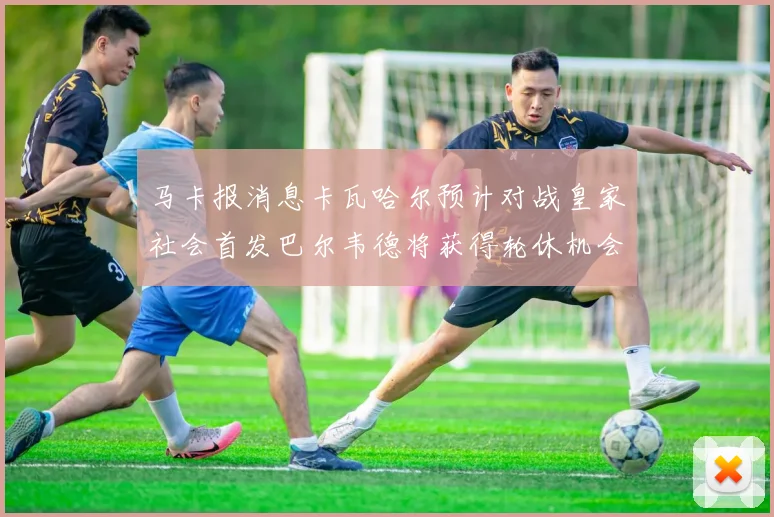 马卡报消息卡瓦哈尔预计对战皇家社会首发巴尔韦德将获得轮休机会