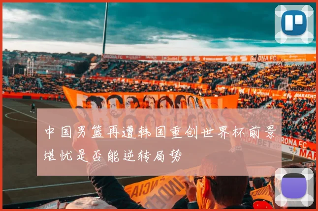 中国男篮再遭韩国重创世界杯前景堪忧是否能逆转局势