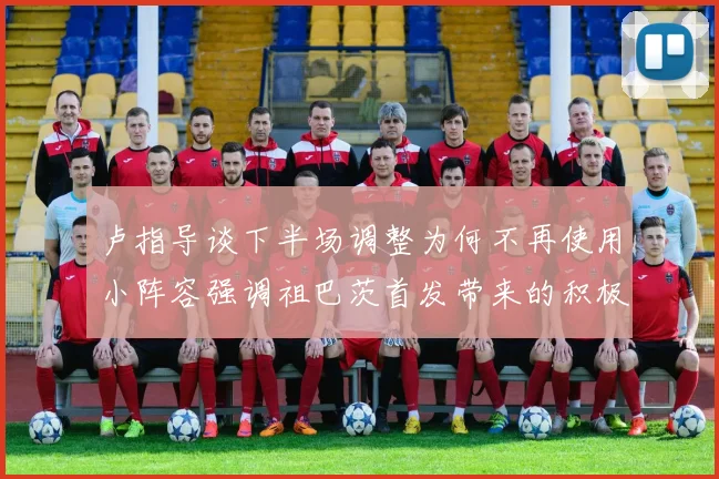 卢指导谈下半场调整为何不再使用小阵容强调祖巴茨首发带来的积极效果