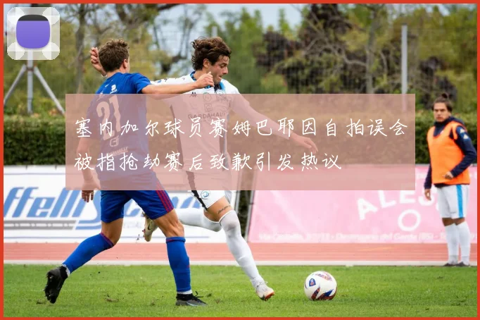 塞内加尔球员赛姆巴耶因自拍误会被指抢劫赛后致歉引发热议