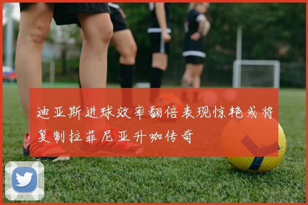 迪亚斯进球效率翻倍表现惊艳或将复制拉菲尼亚升咖传奇