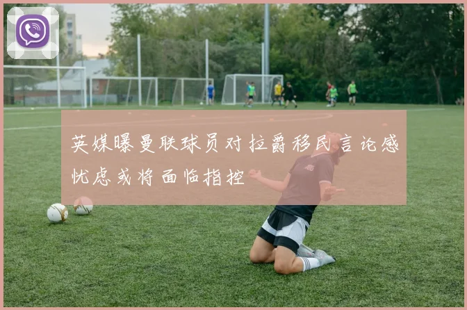 英媒曝曼联球员对拉爵移民言论感忧虑或将面临指控