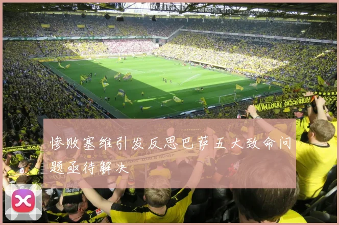 惨败塞维引发反思巴萨五大致命问题亟待解决