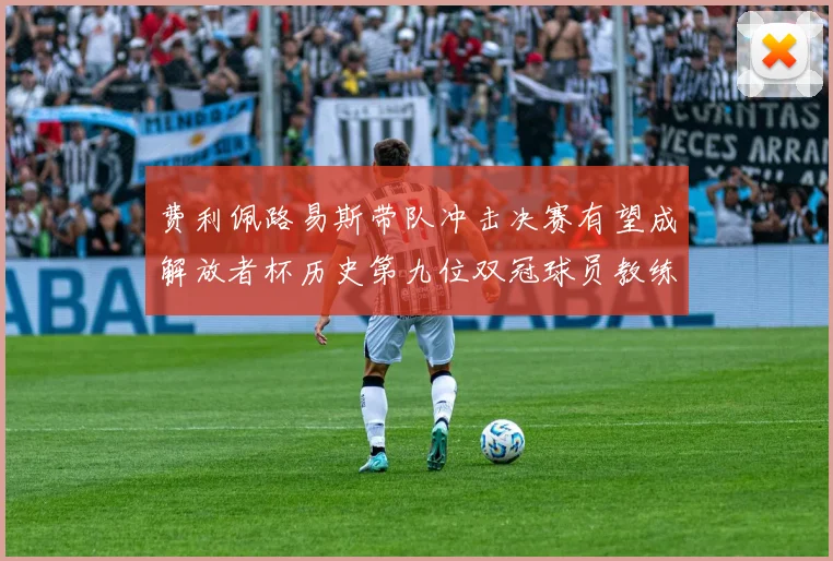 费利佩路易斯带队冲击决赛有望成解放者杯历史第九位双冠球员教练