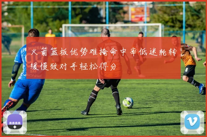 火箭篮板优势难掩命中率低迷轮转缓慢致对手轻松得分