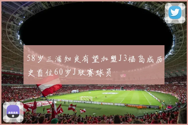 58岁三浦知良有望加盟J3福岛成历史首位60岁J联赛球员