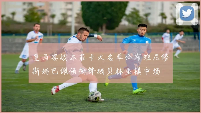 皇马客战本菲卡大名单公布维尼修斯姆巴佩领衔锋线贝林坐镇中场