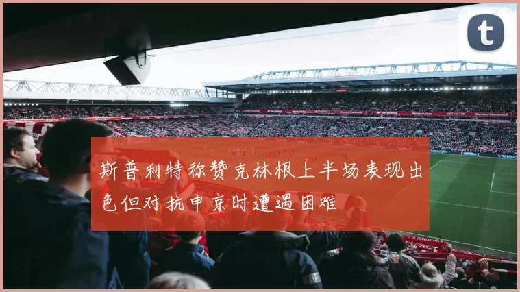 斯普利特称赞克林根上半场表现出色但对抗申京时遭遇困难