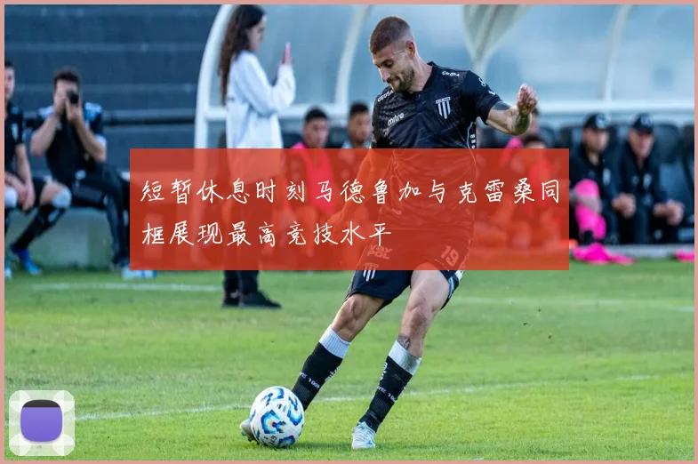 短暂休息时刻马德鲁加与克雷桑同框展现最高竞技水平