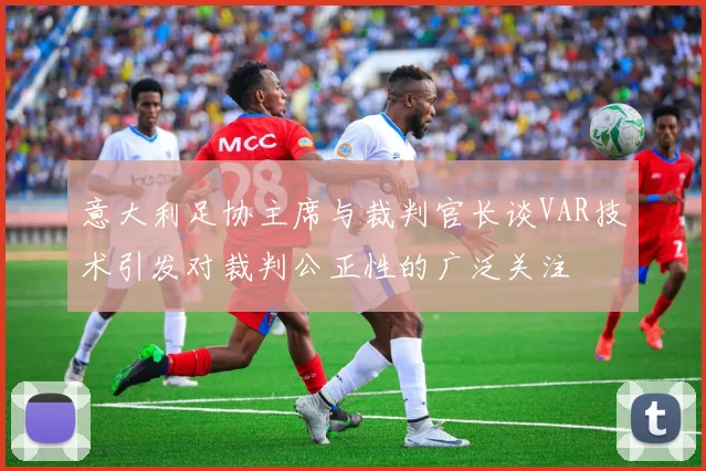 意大利足协主席与裁判官长谈VAR技术引发对裁判公正性的广泛关注