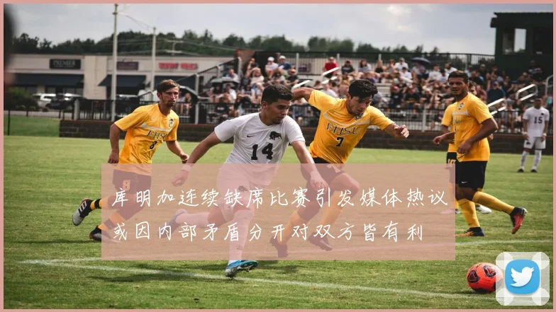 库明加连续缺席比赛引发媒体热议或因内部矛盾分开对双方皆有利