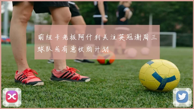前纽卡老板阿什利关注英冠谢周三球队或有意收购计划