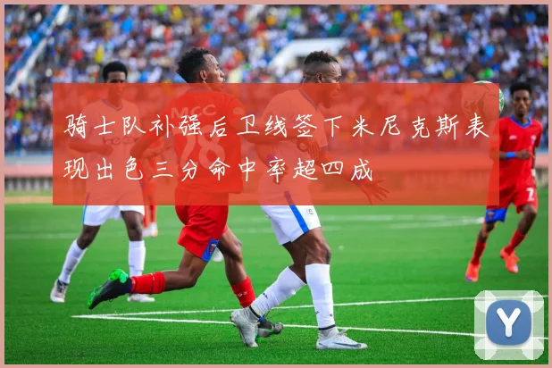 骑士队补强后卫线签下米尼克斯表现出色三分命中率超四成