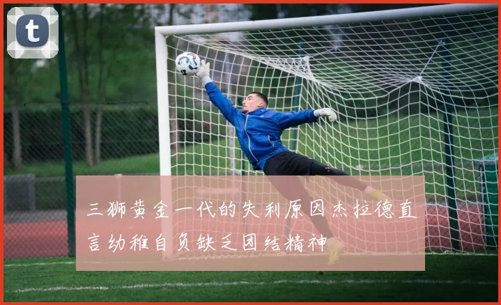 三狮黄金一代的失利原因杰拉德直言幼稚自负缺乏团结精神